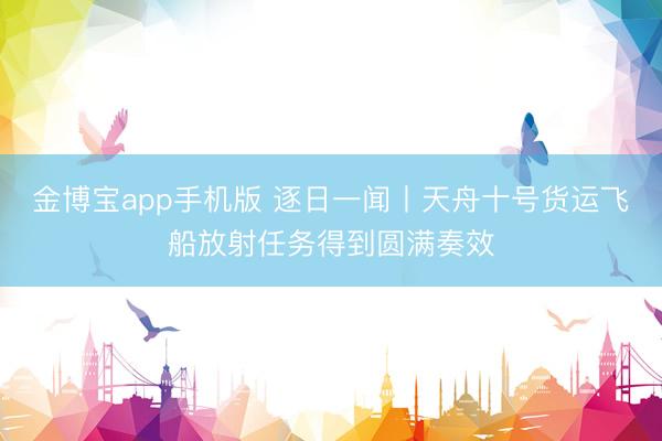 金博宝app手机版 逐日一闻丨天舟十号货运飞船放射任务得到圆满奏效