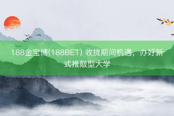 188金宝博(188BET) 收拢期间机遇，办好新式推敲型大学