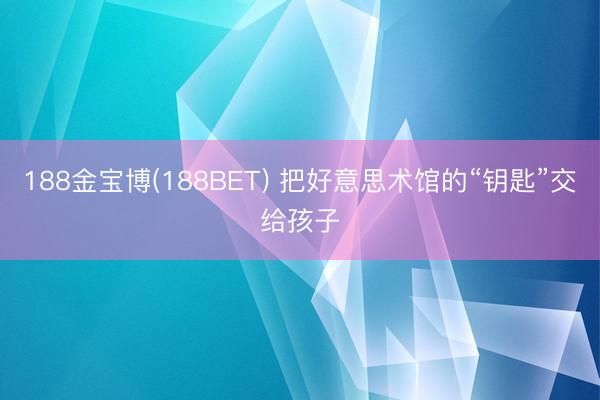 188金宝博(188BET) 把好意思术馆的“钥匙”交给孩子
