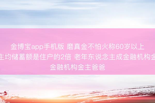 金博宝app手机版 磨真金不怕火称60岁以上东说念主均储蓄额是住户的2倍 老年东说念主成金融机构金主爸爸