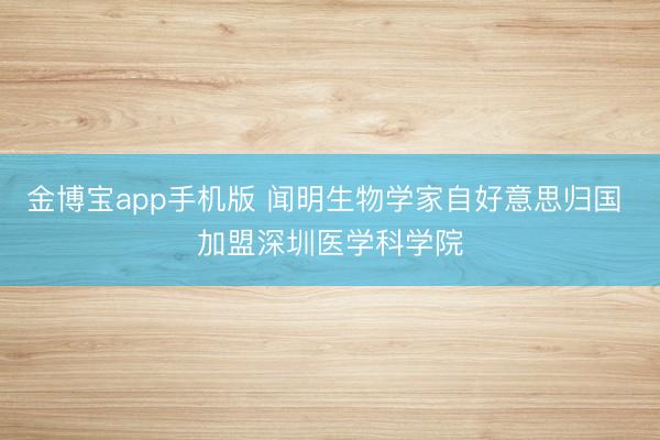 金博宝app手机版 闻明生物学家自好意思归国 加盟深圳医学科学院
