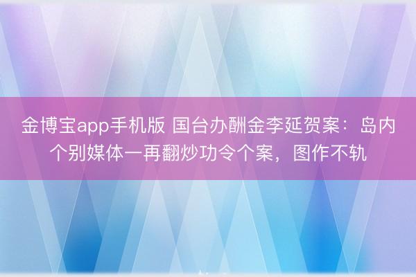 金博宝app手机版 国台办酬金李延贺案：岛内个别媒体一再翻炒功令个案，图作不轨