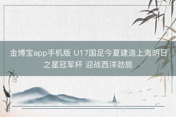 金博宝app手机版 U17国足今夏建造上海明日之星冠军杯 迎战西洋劲旅