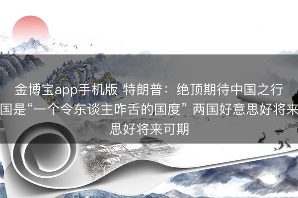 金博宝app手机版 特朗普：绝顶期待中国之行，中国是“一个令东谈主咋舌的国度” 两国好意思好将来可期