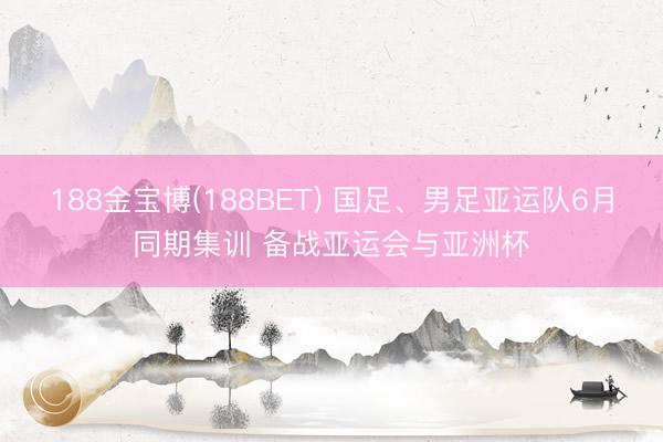 188金宝博(188BET) 国足、男足亚运队6月同期集训 备战亚运会与亚洲杯
