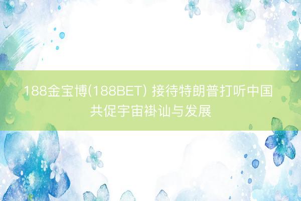 188金宝博(188BET) 接待特朗普打听中国 共促宇宙褂讪与发展