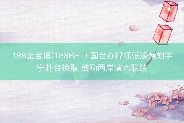 188金宝博(188BET) 国台办撑抓张凌赫刘宇宁赴台换取 鼓励两岸演艺联结