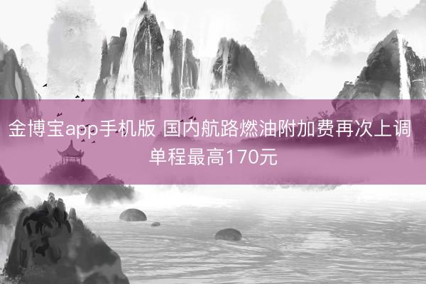 金博宝app手机版 国内航路燃油附加费再次上调 单程最高170元