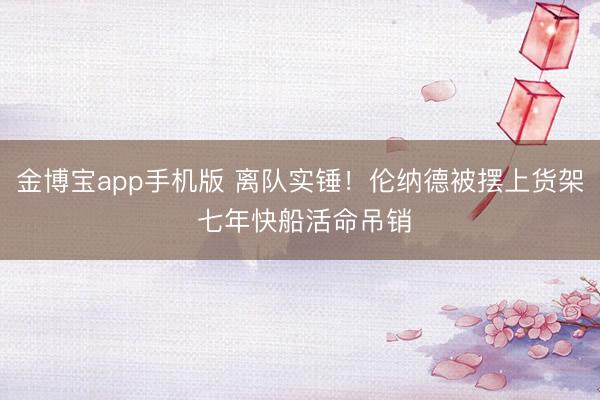 金博宝app手机版 离队实锤！伦纳德被摆上货架 七年快船活命吊销