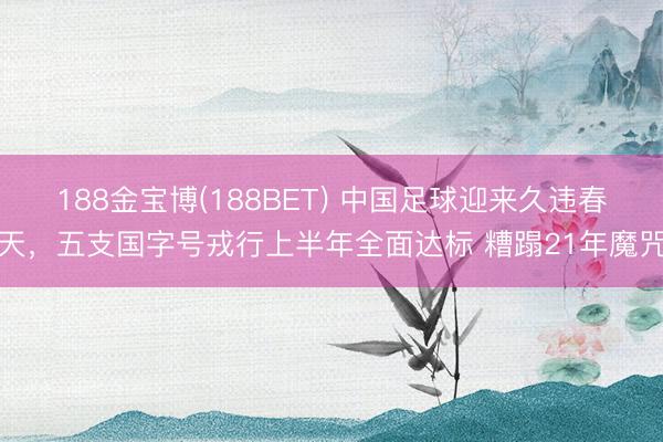 188金宝博(188BET) 中国足球迎来久违春天，五支国字号戎行上半年全面达标 糟蹋21年魔咒