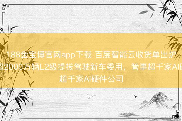 188金宝博官网app下载 百度智能云收货单出炉：撑抓超2000万辆L2级提拔驾驶新车委用，管事超千家AI硬件公司