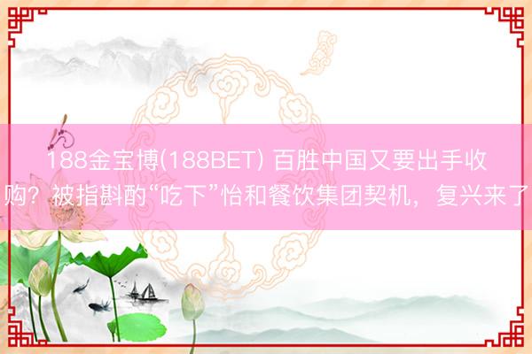 188金宝博(188BET) 百胜中国又要出手收购？被指斟酌“吃下”怡和餐饮集团契机，复兴来了