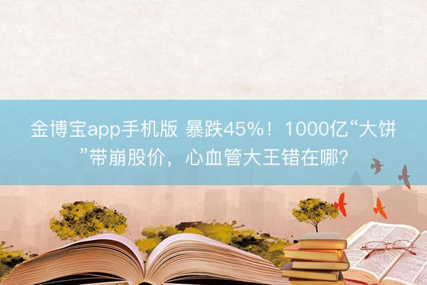 金博宝app手机版 暴跌45%！1000亿“大饼”带崩股价，心血管大王错在哪？
