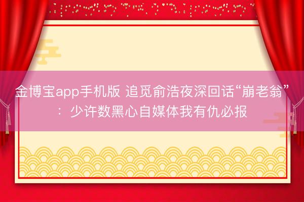 金博宝app手机版 追觅俞浩夜深回话“崩老翁”：少许数黑心自媒体我有仇必报