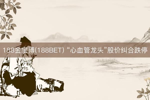 188金宝博(188BET) “心血管龙头”股价纠合跌停