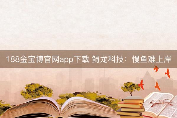 188金宝博官网app下载 鲟龙科技：慢鱼难上岸