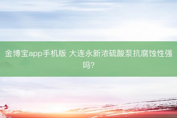 金博宝app手机版 大连永新浓硫酸泵抗腐蚀性强吗？