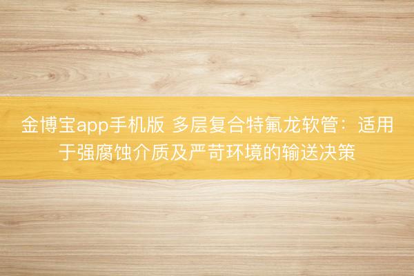 金博宝app手机版 多层复合特氟龙软管：适用于强腐蚀介质及严苛环境的输送决策