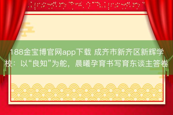 188金宝博官网app下载 成齐市新齐区新辉学校：以“良知”为舵，晨曦孕育书写育东谈主答卷
