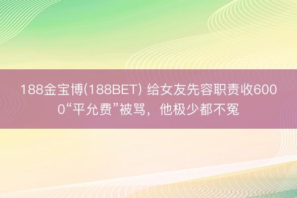 188金宝博(188BET) 给女友先容职责收6000“平允费”被骂，他极少都不冤