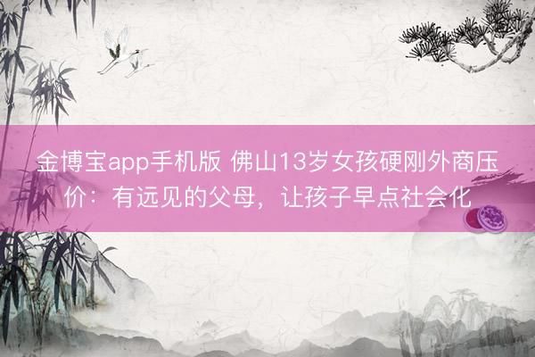 金博宝app手机版 佛山13岁女孩硬刚外商压价：有远见的父母，让孩子早点社会化