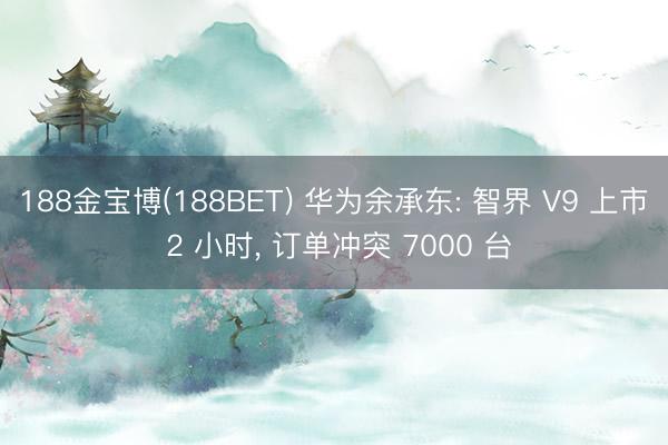 188金宝博(188BET) 华为余承东: 智界 V9 上市 2 小时， 订单冲突 7000 台
