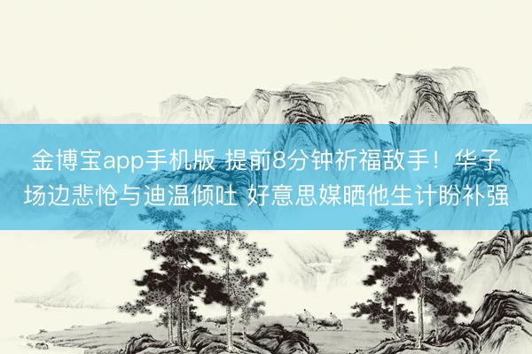 金博宝app手机版 提前8分钟祈福敌手！华子场边悲怆与迪温倾吐 好意思媒晒他生计盼补强