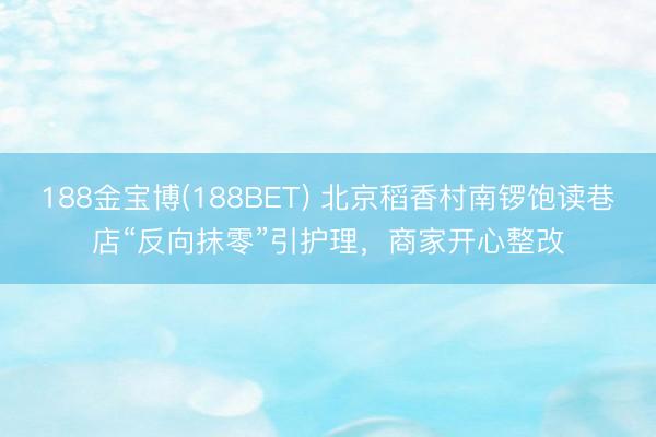 188金宝博(188BET) 北京稻香村南锣饱读巷店“反向抹零”引护理，商家开心整改