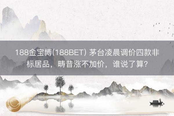 188金宝博(188BET) 茅台凌晨调价四款非标居品，畴昔涨不加价，谁说了算？