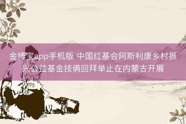 金博宝app手机版 中国红基会阿斯利康乡村振兴公益基金技俩回拜举止在内蒙古开展