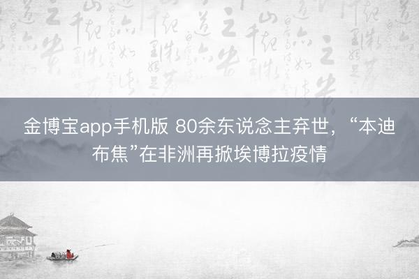 金博宝app手机版 80余东说念主弃世，“本迪布焦”在非洲再掀埃博拉疫情