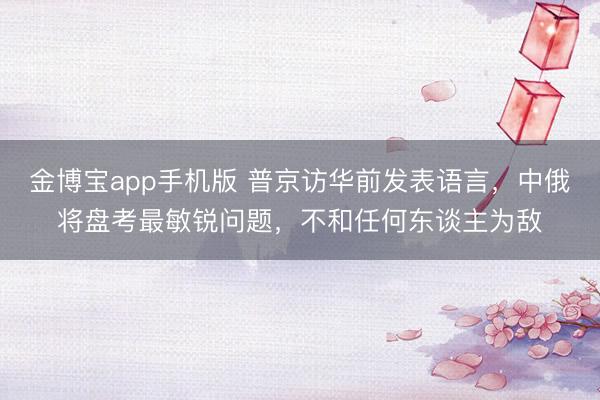 金博宝app手机版 普京访华前发表语言，中俄将盘考最敏锐问题，不和任何东谈主为敌