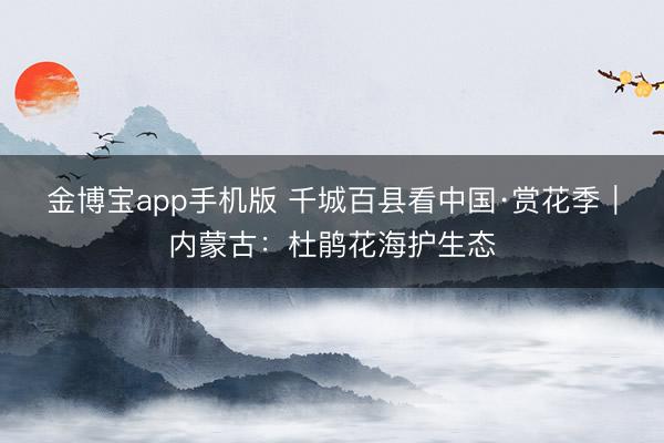 金博宝app手机版 千城百县看中国·赏花季｜内蒙古：杜鹃花海护生态