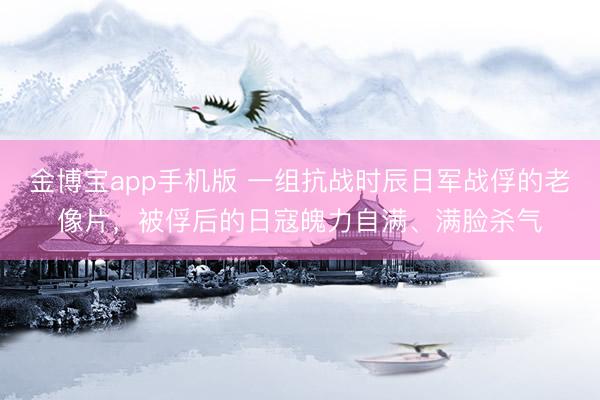 金博宝app手机版 一组抗战时辰日军战俘的老像片，被俘后的日寇魄力自满、满脸杀气