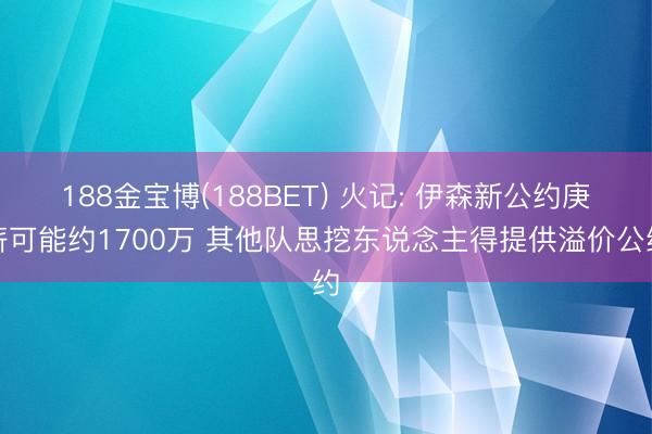 188金宝博(188BET) 火记: 伊森新公约庚薪可能约1700万 其他队思挖东说念主得提供溢价公约