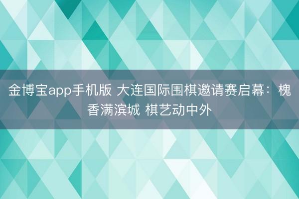 金博宝app手机版 大连国际围棋邀请赛启幕：槐香满滨城 棋艺动中外
