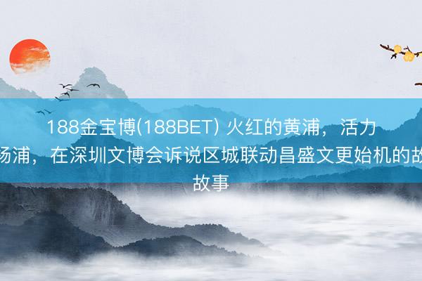 188金宝博(188BET) 火红的黄浦，活力的杨浦，在深圳文博会诉说区城联动昌盛文更始机的故事