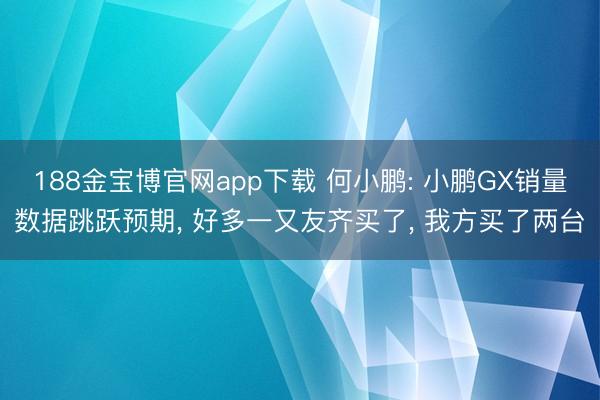 188金宝博官网app下载 何小鹏: 小鹏GX销量数据跳跃预期， 好多一又友齐买了， 我方买了两台