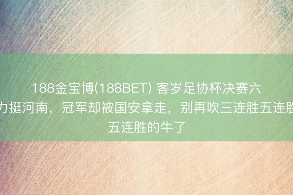 188金宝博(188BET) 客岁足协杯决赛六成媒膂力挺河南，冠军却被国安拿走，别再吹三连胜五连胜的牛了
