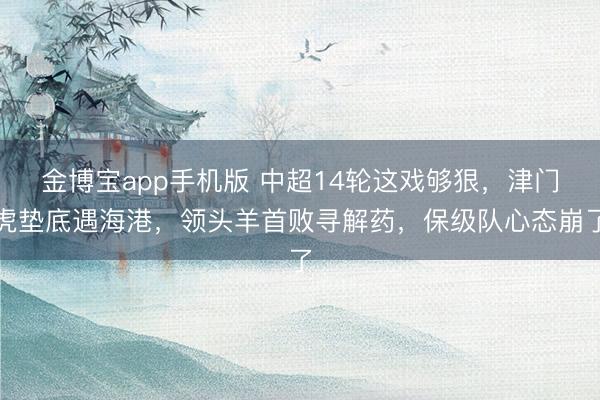 金博宝app手机版 中超14轮这戏够狠，津门虎垫底遇海港，领头羊首败寻解药，保级队心态崩了