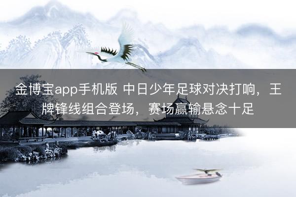 金博宝app手机版 中日少年足球对决打响，王牌锋线组合登场，赛场赢输悬念十足