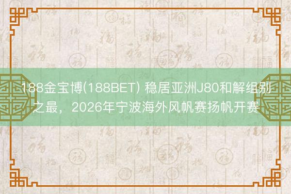 188金宝博(188BET) 稳居亚洲J80和解组别之最，2026年宁波海外风帆赛扬帆开赛