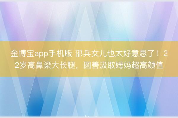 金博宝app手机版 邵兵女儿也太好意思了！22岁高鼻梁大长腿，圆善汲取姆妈超高颜值