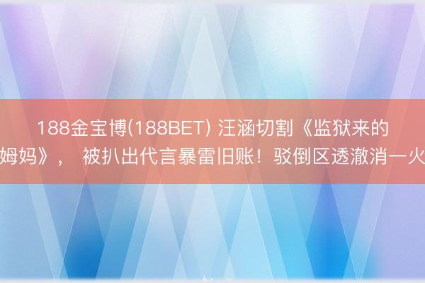 188金宝博(188BET) 汪涵切割《监狱来的姆妈》， 被扒出代言暴雷旧账！驳倒区透澈消一火