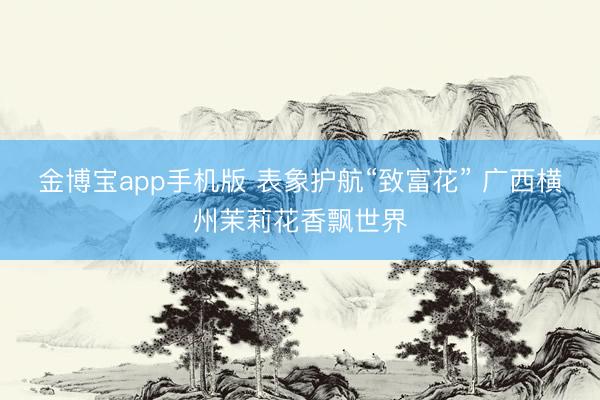 金博宝app手机版 表象护航“致富花” 广西横州茉莉花香飘世界