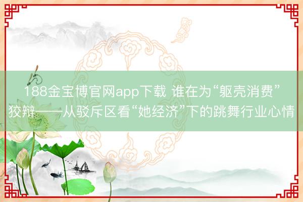 188金宝博官网app下载 谁在为“躯壳消费”狡辩——从驳斥区看“她经济”下的跳舞行业心情