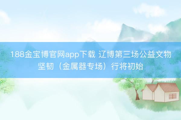 188金宝博官网app下载 辽博第三场公益文物坚韧（金属器专场）行将初始