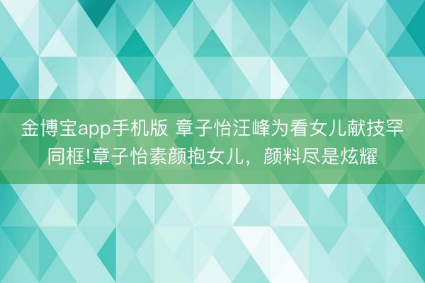 金博宝app手机版 章子怡汪峰为看女儿献技罕同框!章子怡素颜抱女儿，颜料尽是炫耀