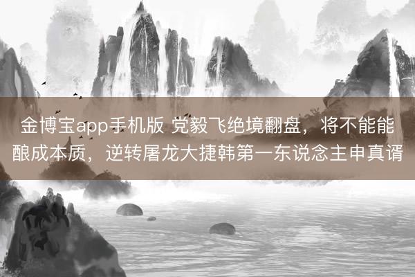金博宝app手机版 党毅飞绝境翻盘，将不能能酿成本质，逆转屠龙大捷韩第一东说念主申真谞