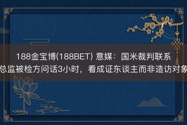 188金宝博(188BET) 意媒：国米裁判联系总监被检方问话3小时，看成证东谈主而非造访对象